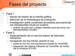 Fases del proyecto
• Fase 1
– estudio de diseño de la interfaz gráfica
– definición de la metodología de evaluación
– investigación sobre contenidos accesibles para personas
con discapacidad visual y/o auditiva
• análisis de películas y juegos infantiles para personas con
discapacidades visuales
• Fase 2
– implementación de un servicio básico de televisión
interactiva
– navegación por los menús usando la voz
• portal de voz con una arquitectura basada en VoiceXML
• adaptación del módulo intérprete de VoiceXML de Verbio
(de la empresa ATLAS)
 
