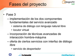 Fases del proyecto
• Fase 3
– implementación de los dos componentes
fundamentales del servicio avanzado
• sistema de diálogo con lenguaje natural libre
• locutor virtual
– incorporación de técnicas avanzadas de
interacción hombre-máquina
– oferta de ciertos servicios con interfaz de diálogo
libre
• servicio de despertador
 