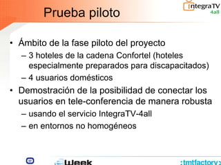 Prueba piloto
• Ámbito de la fase piloto del proyecto
– 3 hoteles de la cadena Confortel (hoteles
especialmente preparados para discapacitados)
– 4 usuarios domésticos
• Demostración de la posibilidad de conectar los
usuarios en tele-conferencia de manera robusta
– usando el servicio IntegraTV-4all
– en entornos no homogéneos
 