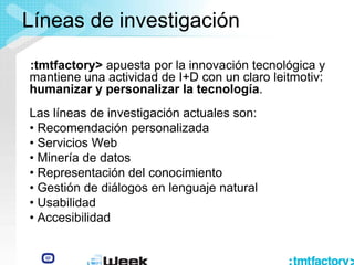 Líneas de investigación
:tmtfactory> apuesta por la innovación tecnológica y
mantiene una actividad de I+D con un claro leitmotiv:
humanizar y personalizar la tecnología.
Las líneas de investigación actuales son:
• Recomendación personalizada
• Servicios Web
• Minería de datos
• Representación del conocimiento
• Gestión de diálogos en lenguaje natural
• Usabilidad
• Accesibilidad
 