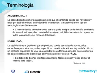 ACCESIBILIDAD :
La accesibilidad se refiere a asegurarse de que el contenido pueda ser navegado y
leído por todo el mundo, sin importar la localización, la experiencia o el tipo de
tecnología informática usado.
¾ Crear contenido accesible debe ser una parte integral de la filosofía de diseño
de las aplicaciones y las características de accesibilidad se deben incorporar en
todos los aspectos del proceso del diseño.
Terminología
* Datos de 1999
USABILIDAD :
La usabilidad es el grado en que un producto puede ser utilizado por usuarios
específicos para alcanzar metas específicas con eficacia, eficiencia y satisfacción en
un contexto específico de uso. La usabilidad es un término genérico que se refiere a
las características del diseño que permiten a algo ser de uso FÁCIL.
¾ Se deben de diseñar interfaces realmente fáciles de usar y debe primar el
“diseño para todos”.
 