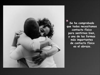 Se ha comprobado  que todos necesitamos  contacto físico  para sentirnos bien,  y una de las formas  más importantes  de contacto físico es el abrazo. 