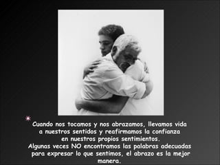 Cuando nos tocamos y nos abrazamos, llevamos vida  a nuestros sentidos y reafirmamos la confianza  en nuestros propios sentimientos. Algunas veces NO encontramos las palabras adecuadas  para expresar lo que sentimos, el abrazo es la mejor manera.  