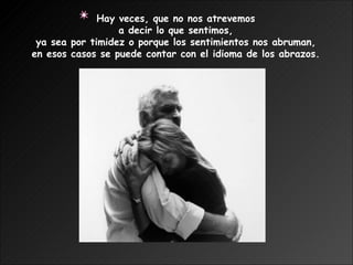 Hay veces, que no nos atrevemos  a decir lo que sentimos,  ya sea por timidez o porque los sentimientos nos abruman,  en esos casos se puede contar con el idioma de los abrazos.   