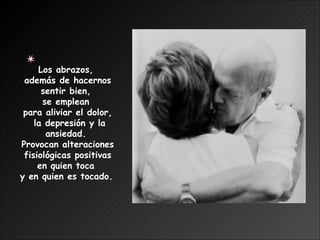 Los abrazos,  además de hacernos sentir bien,  se emplean  para aliviar el dolor, la depresión y la ansiedad.  Provocan alteraciones fisiológicas positivas  en quien toca  y en quien es tocado.   