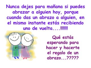 Nunca dejes para mañana si puedes abrazar a alguien hoy, porque cuando das un abrazo a alguien, en el mismo instante estás recibiendo uno de vuelta....!!!!!!! Qué estás esperando para hacer y hacerte el regalo de un abrazo...????? 