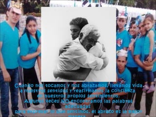 Cuando nos tocamos y nos abrazamos, llevamos vida
a nuestros sentidos y reafirmamos la confianza
en nuestros propios sentimientos.
Algunas veces NO encontramos las palabras
adecuadas
para expresar lo que sentimos, el abrazo es la mejor

 