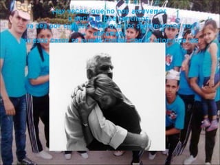 Hay veces, que no nos atrevemos
a decir lo que sentimos,
ya sea por timidez o porque los sentimientos nos
abruman,
en esos casos se puede contar con el idioma de los
abrazos.

 