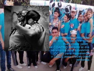 Acrecienta la voluntad
de vivir en los enfermos.
Pues debes saber
que CUATRO abrazos al día
son necesarios para sobrevivir,
OCHO para mantenerse
y DOCE para crecer como
personas.

 