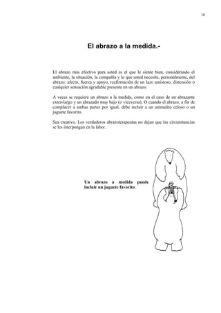 10




                   El abrazo a la medida.-


El abrazo más efectivo para usted es el que le siente bien, considerando el
ambiente, la situación, la compañía y lo que usted necesite, personalmente, del
abrazo: afecto, fuerza y apoyo, reafirmación de un lazo amistoso, distensión o
cualquier sensación agradable presente en un abrazo.

A veces se requiere un abrazo a la medida, como en el caso de un abrazante
extra-largo y un abrazado muy bajo (o viceversa). O cuando el abrazo, a fin de
complacer a ambas partes por igual, debe incluir a un animalito celoso o un
juguete favorito.

Sea creativo. Los verdaderos abrazoterapeutas no dejan que las circunstancias
se les interpongan en la labor.




                 Un abrazo a medida puede
                 incluir un juguete favorito.
 