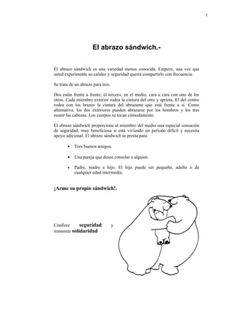 3




                      El abrazo sándwich.-


El abrazo sándwich es una variedad menos conocida. Empero, una vez que
usted experimente su calidez y seguridad querrá compartirlo con frecuencia.

Se trata de un abrazo para tres.

Dos están frente a frente; el tercero, en el medio, cara a cara con uno de los
otros. Cada miembro exterior rodea la cintura del otro y aprieta. El del centro
rodea con los brazos la cintura del abrazante que está frente a sí. Como
alternativa, los dos exteriores pueden abrazarse por los hombros y los tres
reunir las cabezas. Los cuerpos se tocan cómodamente.

El abrazo sándwich proporciona al miembro del medio una especial sensación
de seguridad, muy beneficiosa si está viviendo un período difícil y necesita
apoyo adicional. El abrazo sándwich se presta para:

       •   Tres buenos amigos.

       •   Una pareja que desee consolar a alguien.

       •   Padre, madre e hijo. El hijo puede ser pequeño, adulto o de
           cualquier edad intermedia.


¡Arme su propio sándwich!.




Confiere      seguridad            y
transmite solidaridad
 