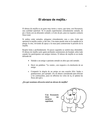 4




                     El abrazo de mejilla.-


El abrazo de mejilla es un gesto muy tierno y suave, que tiene, con frecuencia,
una cualidad espiritual. Se lo puede experimentar cómodamente sentado, de
pie o hasta con un abrazante sentado y el otro de pie, pues no requiere contacto
físico total.

Si ambos están sentados, pónganse cómodamente cara a cara. Cada uno
oprimirá la mejilla contra ¡a del otro. Una mano puede estar en la espalda de la
pareja; la otra, sirviendo de apoyo a la nuca para contrarrestar la presión de la
mejilla.

Respire lenta y profundamente. En pocos segundos se sentirá muy distendido.
El abrazo de mejilla suele agitar profundos sentimientos de bondad, sobre todo
cuando los participantes son amigos íntimos. El abrazo de mejilla es un modo
delicado de:

       •   Saludar a un amigo o pariente entrado en años que esté sentado.

       •   Decir sin palabras: "Lo siento-, con respecto a la desilusión de un
           amigo.

       •   Compartir la alegría de un amigo en una ocasión feliz: bodas o
           graduaciones, por ejemplo. (Es un abrazo considerado para felicitar
           a los contrayentes, pues no alborota los velos de tu¡ ni aplasta las
           flores del ojal.).

¿En qué ocasiones ofrecería usted un abrazo de mejilla?




                              Con frecuencia
                              tiene       un
                              carácter
                              espiritual.
 