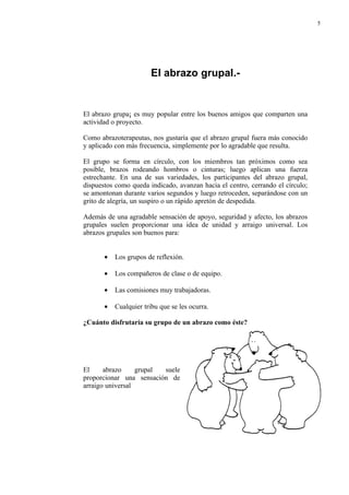 5




                        El abrazo grupal.-


El abrazo grupa¡ es muy popular entre los buenos amigos que comparten una
actividad o proyecto.

Como abrazoterapeutas, nos gustaría que el abrazo grupal fuera más conocido
y aplicado con más frecuencia, simplemente por lo agradable que resulta.

El grupo se forma en círculo, con los miembros tan próximos como sea
posible, brazos rodeando hombros o cinturas; luego aplican una fuerza
estrechante. En una de sus variedades, los participantes del abrazo grupal,
dispuestos como queda indicado, avanzan hacia el centro, cerrando el círculo;
se amontonan durante varios segundos y luego retroceden, separándose con un
grito de alegría, un suspiro o un rápido apretón de despedida.

Además de una agradable sensación de apoyo, seguridad y afecto, los abrazos
grupales suelen proporcionar una idea de unidad y arraigo universal. Los
abrazos grupales son buenos para:


       •   Los grupos de reflexión.

       •   Los compañeros de clase o de equipo.

       •   Las comisiones muy trabajadoras.

       •   Cualquier tribu que se les ocurra.

¿Cuánto disfrutaría su grupo de un abrazo como éste?




El     abrazo     grupal suele
proporcionar una sensación de
arraigo universal
 