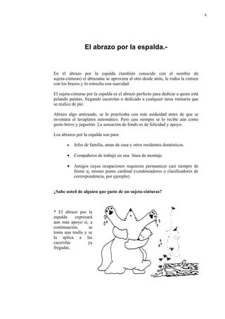 8




                 El abrazo por la espalda.-


En el abrazo por la espalda (también conocido con el nombre de
sujeta-cinturas) el abrazante se aproxima al otro desde atrás, le rodea la cintura
con los brazos y lo estrecha con suavidad.

El sujeta-cinturas por la espalda es el abrazo perfecto para dedicar a quien está
pelando patatas, fregando cacerolas o dedicado a cualquier tarea rutinaria que
se realice de pie.

Abrazo algo anticuado, se lo practicaba con más asiduidad antes de que se
inventara el lavaplatos automático. Pero casi siempre se lo recibe aún como
gesto breve y juguetón. La sensación de fondo es de felicidad y apoyo.

Los abrazos por la espalda son para:

       •   Jefes de familia, amas de casa y otros residentes domésticos.

       •   Compañeros de trabajo en una línea de montaje.

       •   Amigos cuyas ocupaciones requieren permanecer casi siempre de
           frente a¡ mismo punto cardinal (vendimiadores o clasificadores de
           correspondencia, por ejemplo).


¿Sabe usted de alguien que guste de un sujeta-cinturas?



* El abrazo por la
espalda    expresará
aun más apoyo si, a
continuación,     se
toma una toalla y se
la aplica a las
cacerolas         ya
fregadas.
 