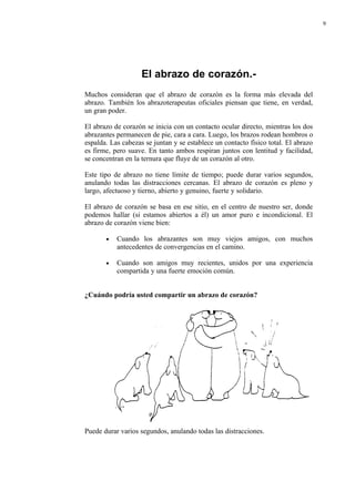 9




                    El abrazo de corazón.-
Muchos consideran que el abrazo de corazón es la forma más elevada del
abrazo. También los abrazoterapeutas oficiales piensan que tiene, en verdad,
un gran poder.

El abrazo de corazón se inicia con un contacto ocular directo, mientras los dos
abrazantes permanecen de pie, cara a cara. Luego, los brazos rodean hombros o
espalda. Las cabezas se juntan y se establece un contacto físico total. El abrazo
es firme, pero suave. En tanto ambos respiran juntos con lentitud y facilidad,
se concentran en la ternura que fluye de un corazón al otro.

Este tipo de abrazo no tiene límite de tiempo; puede durar varios segundos,
anulando todas las distracciones cercanas. El abrazo de corazón es pleno y
largo, afectuoso y tierno, abierto y genuino, fuerte y solidario.

El abrazo de corazón se basa en ese sitio, en el centro de nuestro ser, donde
podemos hallar (si estamos abiertos a él) un amor puro e incondicional. El
abrazo de corazón viene bien:

       •   Cuando los abrazantes son muy viejos amigos, con muchos
           antecedentes de convergencias en el camino.

       •   Cuando son amigos muy recientes, unidos por una experiencia
           compartida y una fuerte emoción común.


¿Cuándo podría usted compartir un abrazo de corazón?




Puede durar varios segundos, anulando todas las distracciones.
 