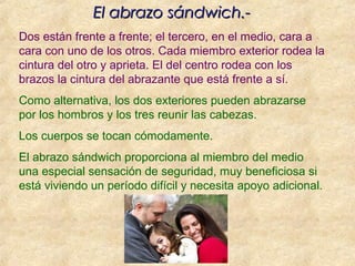 Dos están frente a frente; el tercero, en el medio, cara a
cara con uno de los otros. Cada miembro exterior rodea la
cintura del otro y aprieta. El del centro rodea con los
brazos la cintura del abrazante que está frente a sí.
Como alternativa, los dos exteriores pueden abrazarse
por los hombros y los tres reunir las cabezas.
Los cuerpos se tocan cómodamente.
El abrazo sándwich proporciona al miembro del medio
una especial sensación de seguridad, muy beneficiosa si
está viviendo un período difícil y necesita apoyo adicional.
El abrazo sándwich.-El abrazo sándwich.-
 