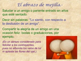 Saludar a un amigo o pariente entrado en años
que esté sentado.
Decir sin palabras: "Lo siento, con respecto a
la desilusión de un amigo”.
Compartir la alegría de un amigo en una
ocasión feliz: bodas o graduaciones, por
ejemplo.
(Es un abrazo considerado para
felicitar a los contrayentes,
pues no alborota los velos de tul
ni aplasta las flores del ojal.).
El abrazo de mejilla.-
 