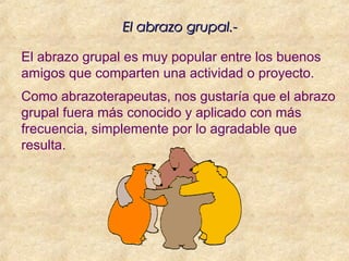 El abrazo grupal.-El abrazo grupal.-
El abrazo grupal es muy popular entre los buenos
amigos que comparten una actividad o proyecto.
Como abrazoterapeutas, nos gustaría que el abrazo
grupal fuera más conocido y aplicado con más
frecuencia, simplemente por lo agradable que
resulta.
 