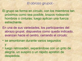 El abrazo grupal.-
El grupo se forma en círculo, con los miembros tan
próximos como sea posible, brazos rodeando
hombros o cinturas; luego aplican una fuerza
estrechante.
En una de sus variedades, los participantes del
abrazo grupal, dispuestos como queda indicado,
avanzan hacia el centro, cerrando el círculo;
• se amontonan durante varios segundos
y
• luego retroceden, separándose con un grito de
alegría, un suspiro o un rápido apretón de
despedida.
 