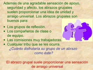 Además de una agradable sensación de apoyo,
seguridad y afecto, los abrazos grupales
suelen proporcionar una idea de unidad y
arraigo universal. Los abrazos grupales son
buenos para:
• Los grupos de reflexión.
• Los compañeros de clase o
de equipo.
• Las comisiones muy trabajadoras.
• Cualquier tribu que se les ocurra.
¿Cuánto disfrutaría su grupo de un abrazo
como éste?
El abrazo grupal suele proporcionar una sensación
de arraigo universal
 