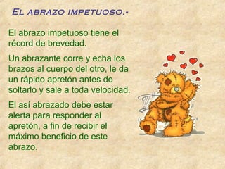 El abrazo impetuoso.-
El abrazo impetuoso tiene el
récord de brevedad.
Un abrazante corre y echa los
brazos al cuerpo del otro, le da
un rápido apretón antes de
soltarlo y sale a toda velocidad.
El así abrazado debe estar
alerta para responder al
apretón, a fin de recibir el
máximo beneficio de este
abrazo.
 