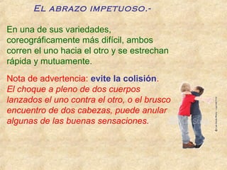 El abrazo impetuoso.-
En una de sus variedades,
coreográficamente más difícil, ambos
corren el uno hacia el otro y se estrechan
rápida y mutuamente.
Nota de advertencia: evite la colisión.
El choque a pleno de dos cuerpos
lanzados el uno contra el otro, o el brusco
encuentro de dos cabezas, puede anular
algunas de las buenas sensaciones.
 
