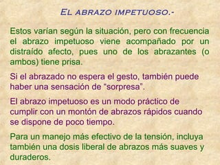 Estos varían según la situación, pero con frecuencia
el abrazo impetuoso viene acompañado por un
distraído afecto, pues uno de los abrazantes (o
ambos) tiene prisa.
Si el abrazado no espera el gesto, también puede
haber una sensación de “sorpresa”.
El abrazo impetuoso es un modo práctico de
cumplir con un montón de abrazos rápidos cuando
se dispone de poco tiempo.
Para un manejo más efectivo de la tensión, incluya
también una dosis liberal de abrazos más suaves y
duraderos.
El abrazo impetuoso.-
 