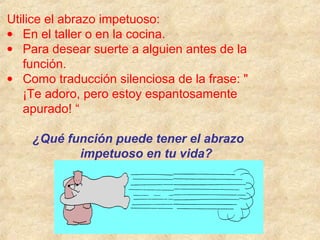 Utilice el abrazo impetuoso:
• En el taller o en la cocina.
• Para desear suerte a alguien antes de la
función.
• Como traducción silenciosa de la frase: "
¡Te adoro, pero estoy espantosamente
apurado! “
¿Qué función puede tener el abrazo
impetuoso en tu vida?
 