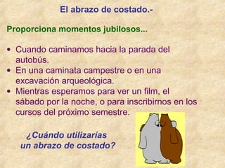 Proporciona momentos jubilosos...
• Cuando caminamos hacia la parada del
autobús.
• En una caminata campestre o en una
excavación arqueológica.
• Mientras esperamos para ver un film, el
sábado por la noche, o para inscribirnos en los
cursos del próximo semestre.
El abrazo de costado.-
¿Cuándo utilizarías
un abrazo de costado?
 