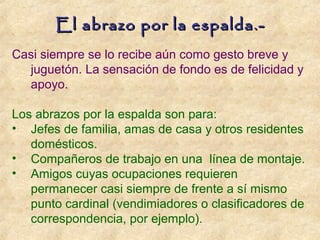 Casi siempre se lo recibe aún como gesto breve y
juguetón. La sensación de fondo es de felicidad y
apoyo.
Los abrazos por la espalda son para:
• Jefes de familia, amas de casa y otros residentes
domésticos.
• Compañeros de trabajo en una línea de montaje.
• Amigos cuyas ocupaciones requieren
permanecer casi siempre de frente a sí mismo
punto cardinal (vendimiadores o clasificadores de
correspondencia, por ejemplo).
El abrazo por la espalda.-El abrazo por la espalda.-
 