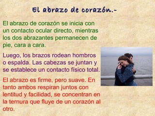 El abrazo de corazón se inicia con
un contacto ocular directo, mientras
los dos abrazantes permanecen de
pie, cara a cara.
Luego, los brazos rodean hombros
o espalda. Las cabezas se juntan y
se establece un contacto físico total.
El abrazo es firme, pero suave. En
tanto ambos respiran juntos con
lentitud y facilidad, se concentran en
la ternura que fluye de un corazón al
otro.
El abrazo de corazón.-El abrazo de corazón.-
 