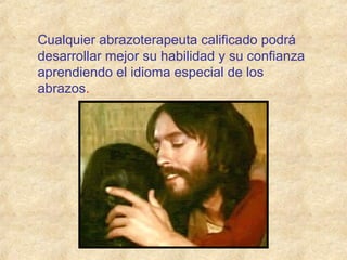Cualquier abrazoterapeuta calificado podrá
desarrollar mejor su habilidad y su confianza
aprendiendo el idioma especial de los
abrazos.
 