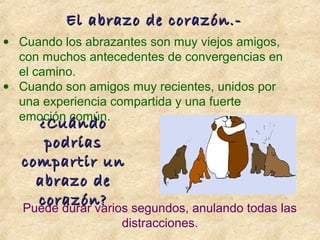 • Cuando los abrazantes son muy viejos amigos,
con muchos antecedentes de convergencias en
el camino.
• Cuando son amigos muy recientes, unidos por
una experiencia compartida y una fuerte
emoción común.
¿Cuándo¿Cuándo
podríaspodrías
compartir uncompartir un
abrazo deabrazo de
corazón?corazón?
Puede durar varios segundos, anulando todas las
distracciones.
El abrazo de corazón.-El abrazo de corazón.-
 