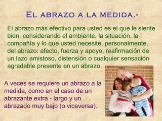 El abrazo a la medida.-
El abrazo más efectivo para usted es el que le siente
bien, considerando el ambiente, la situación, la
compañía y lo que usted necesite, personalmente,
del abrazo: afecto, fuerza y apoyo, reafirmación de
un lazo amistoso, distensión o cualquier sensación
agradable presente en un abrazo.
A veces se requiere un abrazo a la
medida, como en el caso de un
abrazante extra largo y un‑
abrazado muy bajo (o viceversa).
 
