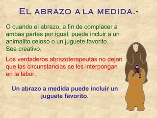 O cuando el abrazo, a fin de complacer a
ambas partes por igual, puede incluir a un
animalito celoso o un juguete favorito.
Sea creativo.
Los verdaderos abrazoterapeutas no dejan
que las circunstancias se les interpongan
en la labor.
Un abrazo a medida puede incluir un
juguete favorito.
El abrazo a la medida.-
 