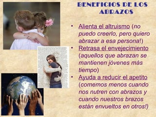 BENEFICIOS DE LOS
ABRAZOS
• Alienta el altruismo (no
puedo creerlo, pero quiero
abrazar a esa persona!)
• Retrasa el envejecimiento
(aquellos que abrazan se
mantienen jóvenes más
tiempo)
• Ayuda a reducir el apetito
(comemos menos cuando
nos nutren con abrazos y
cuando nuestros brazos
están envueltos en otros!)
 