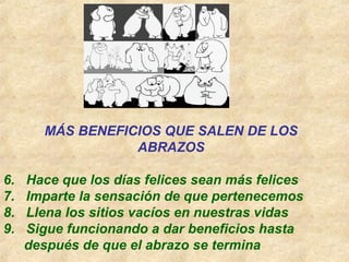 MÁS BENEFICIOS QUE SALEN DE LOS
ABRAZOS
6. Hace que los días felices sean más felices
7. Imparte la sensación de que pertenecemos
8. Llena los sitios vacíos en nuestras vidas
9. Sigue funcionando a dar beneficios hasta
después de que el abrazo se termina
 