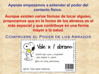 Apenas empezamos a entender el poder del
contacto físico.
Aunque existen varias formas de tocar alguien,
proponemos que en la forma de los abrazos es el
más especial y que contribuye en una forma
mayor a la salud.
Compruebe el Poder de los Abrazos
 