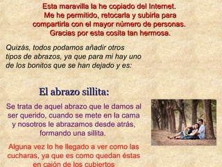 Quizás, todos podamos añadir otros
tipos de abrazos, ya que para mi hay uno
de los bonitos que se han dejado y es:
El abrazo sillita:El abrazo sillita:
Se trata de aquel abrazo que le damos al
ser querido, cuando se mete en la cama
y nosotros le abrazamos desde atrás,
formando una sillita.
Alguna vez lo he llegado a ver como las
cucharas, ya que es como quedan éstas
en cajón de los cubiertos
Esta maravilla la he copiado del Internet.Esta maravilla la he copiado del Internet.
Me he permitido, retocarla y subirla paraMe he permitido, retocarla y subirla para
compartirla con el mayor número de personas.compartirla con el mayor número de personas.
Gracias por esta cosita tan hermosa.Gracias por esta cosita tan hermosa.
 