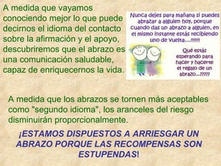 A medida que los abrazos se tornen más aceptables
como "segundo idioma", los aranceles del riesgo
disminuirán proporcionalmente.
¡ESTAMOS DISPUESTOS A ARRIESGAR UN
ABRAZO PORQUE LAS RECOMPENSAS SON
ESTUPENDAS!
A medida que vayamos
conociendo mejor lo que puede
decirnos el idioma del contacto
sobre la afirmación y el apoyo,
descubriremos que el abrazo es
una comunicación saludable,
capaz de enriquecernos la vida.
 