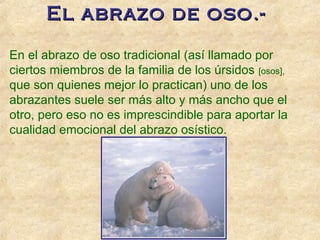 El abrazo de oso.-El abrazo de oso.-
En el abrazo de oso tradicional (así llamado por
ciertos miembros de la familia de los úrsidos [osos],
que son quienes mejor lo practican) uno de los
abrazantes suele ser más alto y más ancho que el
otro, pero eso no es imprescindible para aportar la
cualidad emocional del abrazo osístico.
 