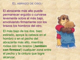 El abrazo de oso.-
El abrazante más alto puede
permanecer erguido o curvarse
levemente sobre el más bajo,
envolviendo firmemente con los
brazos los hombros del otro.
El más bajo de los dos, bien
estirado, apoya la cabeza en el
hombro o en el pecho del
abrazante más alto, mientras
rodea con los brazos (¡también
con firmeza!) cualquier zona entre
el pecho y la cintura que logre
alcanzar.
 