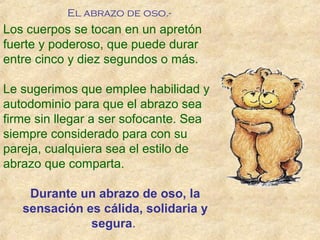 Los cuerpos se tocan en un apretón
fuerte y poderoso, que puede durar
entre cinco y diez segundos o más.
Le sugerimos que emplee habilidad y
autodominio para que el abrazo sea
firme sin llegar a ser sofocante. Sea
siempre considerado para con su
pareja, cualquiera sea el estilo de
abrazo que comparta.
Durante un abrazo de oso, la
sensación es cálida, solidaria y
segura.
El abrazo de oso.-
 