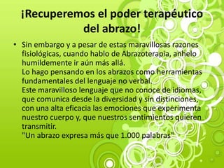 ¡Recuperemos el poder terapéutico
del abrazo!
• Sin embargo y a pesar de estas maravillosas razones
fisiológicas, cuando hablo de Abrazoterapia, anhelo
humildemente ir aún más allá.
Lo hago pensando en los abrazos como herramientas
fundamentales del lenguaje no verbal.
Este maravilloso lenguaje que no conoce de idiomas,
que comunica desde la diversidad y sin distinciones,
con una alta eficacia las emociones que experimenta
nuestro cuerpo y, que nuestros sentimientos quieren
transmitir.
"Un abrazo expresa más que 1.000 palabras"
 