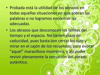 • Probada está la utilidad de los abrazos en
todas aquellas situaciones en que sobran las
palabras o no logramos encontrar las
adecuadas.
• Los abrazos que desconocen los límites del
tiempo y el espacio. No tienen plazo de
caducidad, pues basta con cerrar los ojos y
mirar en el cajón de los recuerdos, para evocar
"aquel" maravilloso momento, y así poder
revivir plenamente la sensación del abrazo
auténtico.
 