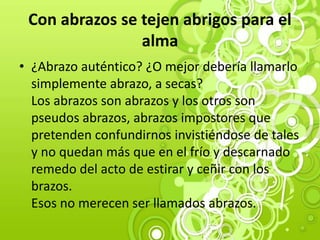 Con abrazos se tejen abrigos para el
alma
• ¿Abrazo auténtico? ¿O mejor debería llamarlo
simplemente abrazo, a secas?
Los abrazos son abrazos y los otros son
pseudos abrazos, abrazos impostores que
pretenden confundirnos invistiéndose de tales
y no quedan más que en el frío y descarnado
remedo del acto de estirar y ceñir con los
brazos.
Esos no merecen ser llamados abrazos.
 