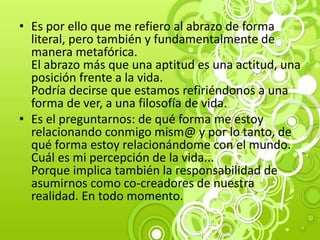 • Es por ello que me refiero al abrazo de forma
literal, pero también y fundamentalmente de
manera metafórica.
El abrazo más que una aptitud es una actitud, una
posición frente a la vida.
Podría decirse que estamos refiriéndonos a una
forma de ver, a una filosofía de vida.
• Es el preguntarnos: de qué forma me estoy
relacionando conmigo mism@ y por lo tanto, de
qué forma estoy relacionándome con el mundo.
Cuál es mi percepción de la vida...
Porque implica también la responsabilidad de
asumirnos como co-creadores de nuestra
realidad. En todo momento.
 
