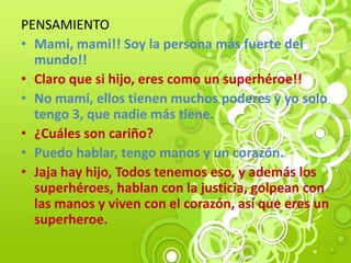 PENSAMIENTO
• Mami, mami!! Soy la persona más fuerte del
mundo!!
• Claro que si hijo, eres como un superhéroe!!
• No mami, ellos tienen muchos poderes y yo solo
tengo 3, que nadie más tiene.
• ¿Cuáles son cariño?
• Puedo hablar, tengo manos y un corazón.
• Jaja hay hijo, Todos tenemos eso, y además los
superhéroes, hablan con la justicia, golpean con
las manos y viven con el corazón, así que eres un
superheroe.
 