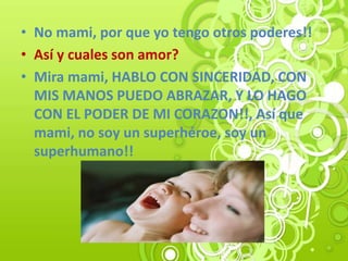 • No mami, por que yo tengo otros poderes!!
• Así y cuales son amor?
• Mira mami, HABLO CON SINCERIDAD, CON
MIS MANOS PUEDO ABRAZAR, Y LO HAGO
CON EL PODER DE MI CORAZON!!, Así que
mami, no soy un superhéroe, soy un
superhumano!!
 