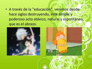 • A través de la "educación", venimos desde
hace siglos destruyendo, este simple y
poderoso acto atávico, natural y espontáneo,
que es el abrazo.
 